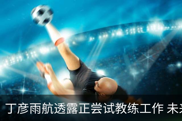 丁彦雨航透露正尝试教练工作 未来或投身青少年篮球事业